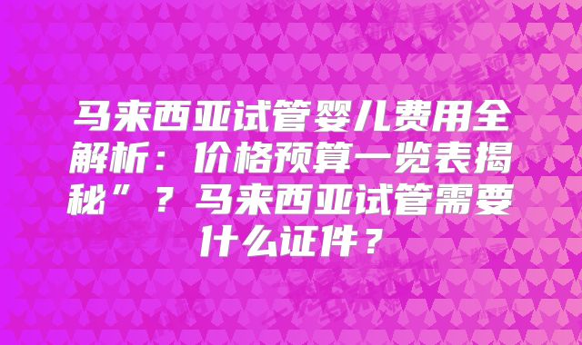 马来西亚试管婴儿费用全解析：价格预算一览表揭秘”？马来西亚试管需要什么证件？