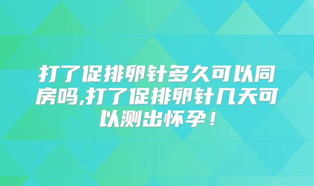 打了促排卵针多久可以同房吗,打了促排卵针几天可以测出怀孕!