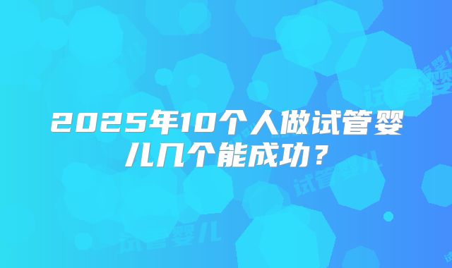 2025年10个人做试管婴儿几个能成功？