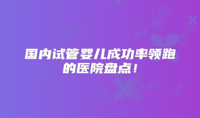 国内试管婴儿成功率领跑的医院盘点！