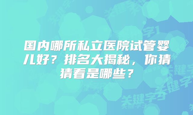 国内哪所私立医院试管婴儿好?排名大揭秘,你猜猜看是哪些?