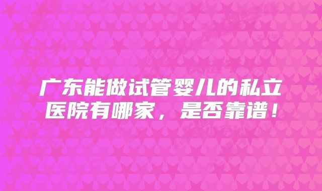 广东能做试管婴儿的私立医院有哪家，是否靠谱！