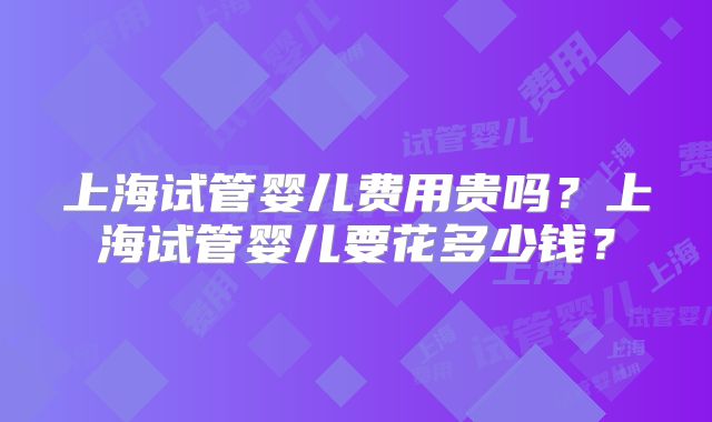 上海试管婴儿费用贵吗?上海试管婴儿要花多少钱?