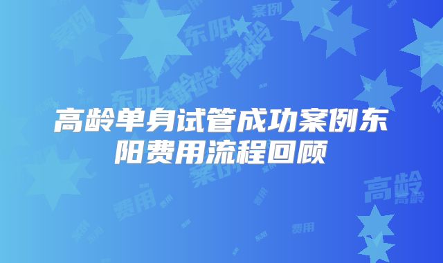 高龄单身试管成功案例东阳费用流程回顾