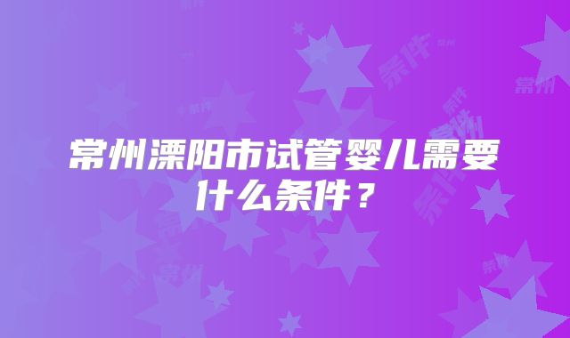 常州溧阳市试管婴儿需要什么条件?