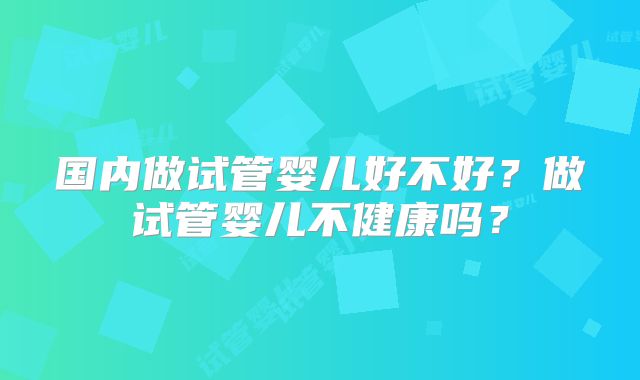 国内做试管婴儿好不好？做试管婴儿不健康吗？