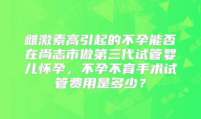 雌激素高引起的不孕能否在尚志市做第三代试管婴儿怀孕,不孕不育手术试管费用是多少?