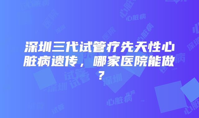 深圳三代试管疗先天性心脏病遗传，哪家医院能做？