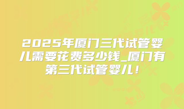 2025年厦门三代试管婴儿需要花费多少钱_厦门有第三代试管婴儿!