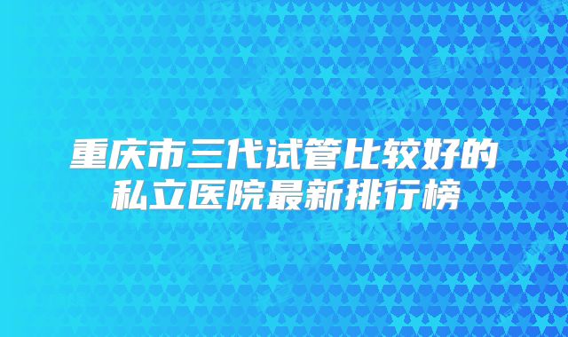 重庆市三代试管比较好的私立医院最新排行榜