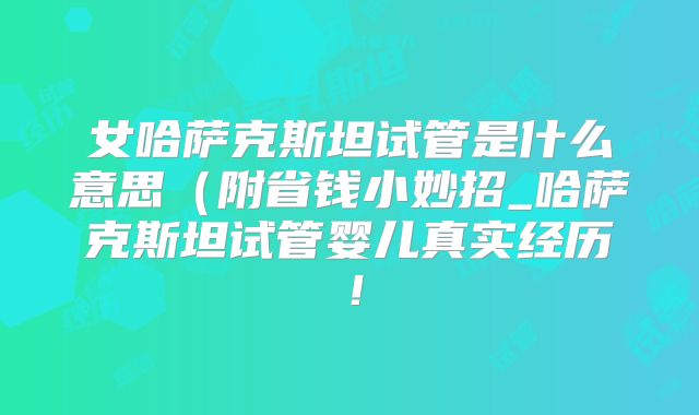 女哈萨克斯坦试管是什么意思（附省钱小妙招_哈萨克斯坦试管婴儿真实经历！