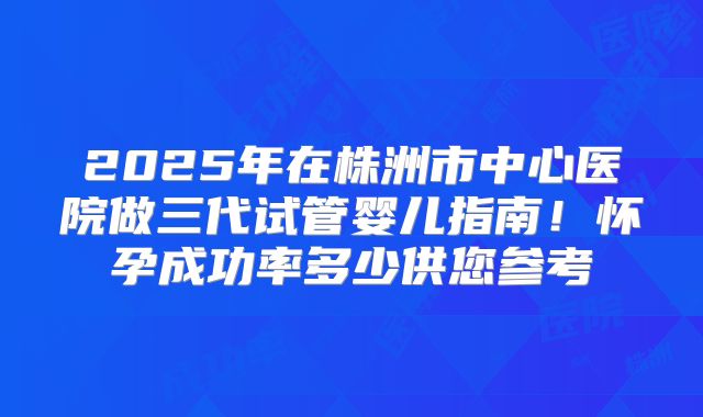 2025年在株洲市中心医院做三代试管婴儿指南！怀孕成功率多少供您参考