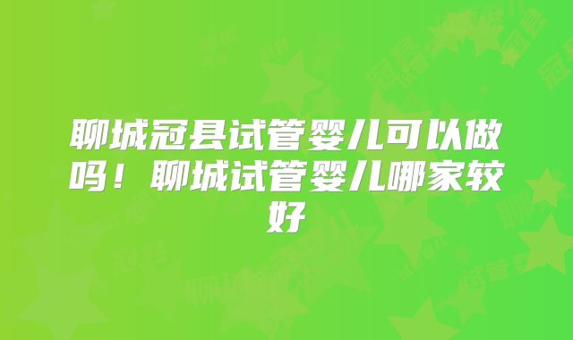 聊城冠县试管婴儿可以做吗！聊城试管婴儿哪家较好