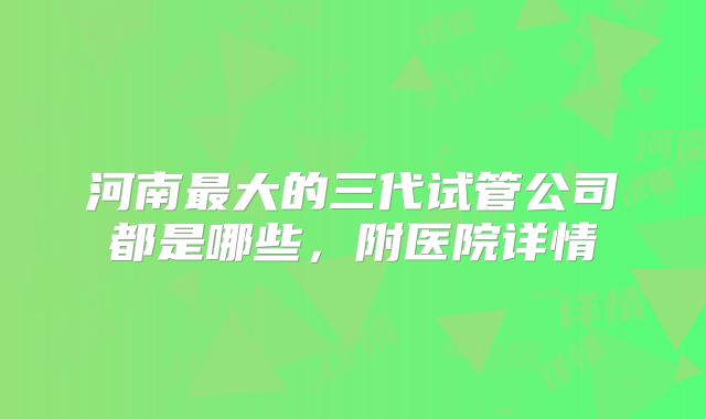 河南最大的三代试管公司都是哪些,附医院详情