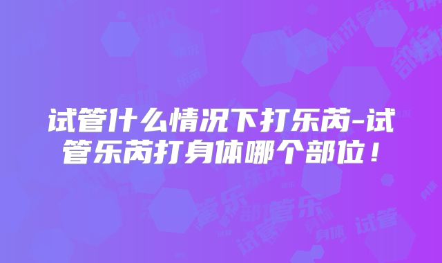 试管什么情况下打乐芮-试管乐芮打身体哪个部位！