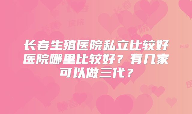 长春生殖医院私立比较好医院哪里比较好？有几家可以做三代？