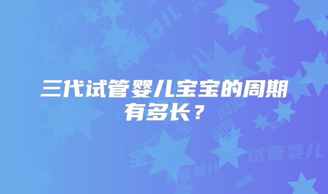 三代试管婴儿宝宝的周期有多长？