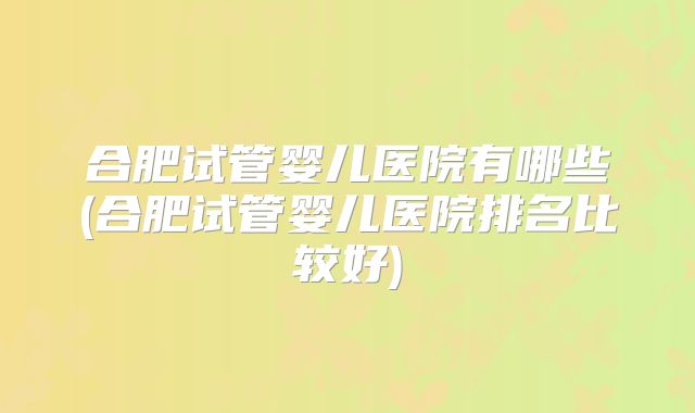 合肥试管婴儿医院有哪些(合肥试管婴儿医院排名比较好)