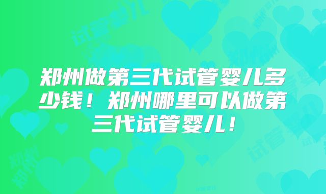 郑州做第三代试管婴儿多少钱！郑州哪里可以做第三代试管婴儿！