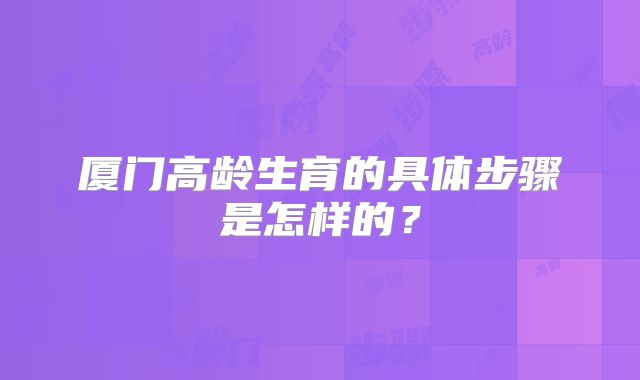 厦门高龄生育的具体步骤是怎样的？