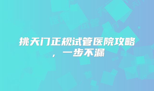 挑天门正规试管医院攻略,一步不漏