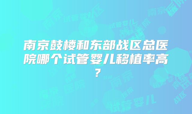 南京鼓楼和东部战区总医院哪个试管婴儿移植率高？