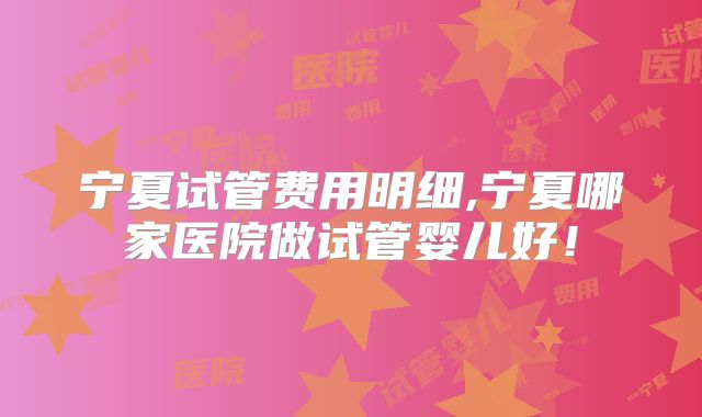 宁夏试管费用明细,宁夏哪家医院做试管婴儿好!