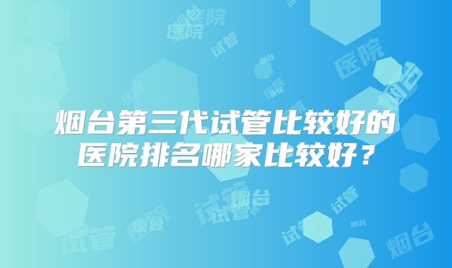烟台第三代试管比较好的医院排名哪家比较好？