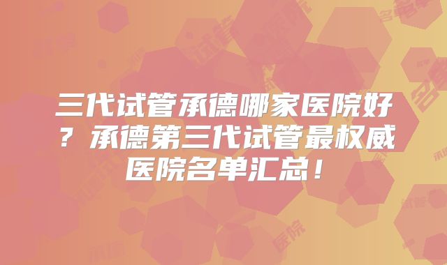 三代试管承德哪家医院好？承德第三代试管最权威医院名单汇总！