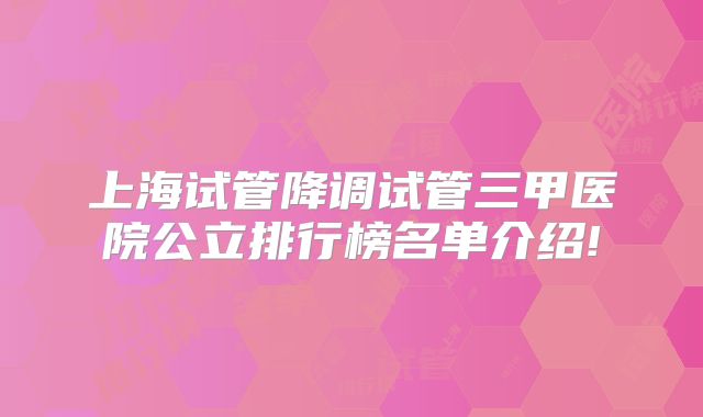 上海试管降调试管三甲医院公立排行榜名单介绍!