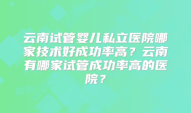 云南试管婴儿私立医院哪家技术好成功率高?云南有哪家试管成功率高的医院?