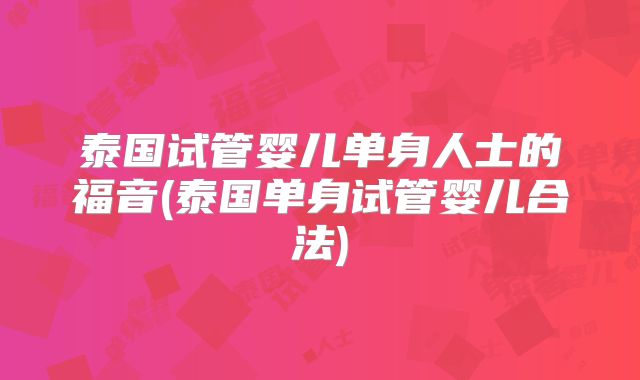泰国试管婴儿单身人士的福音(泰国单身试管婴儿合法)