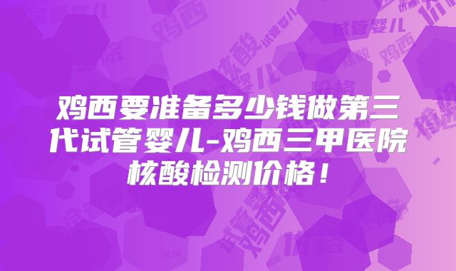 鸡西要准备多少钱做第三代试管婴儿-鸡西三甲医院核酸检测价格！