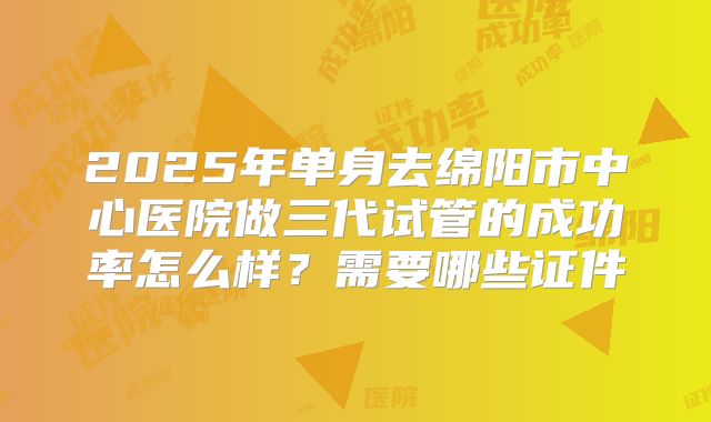 2025年单身去绵阳市中心医院做三代试管的成功率怎么样?需要哪些证件