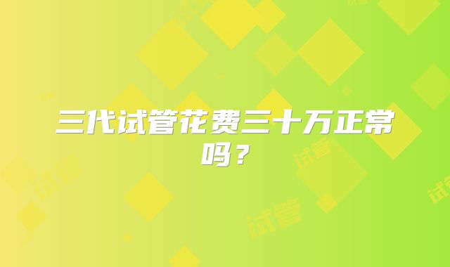 三代试管花费三十万正常吗？