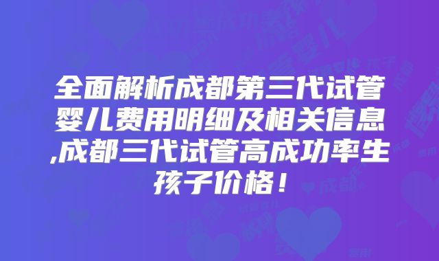 全面解析成都第三代试管婴儿费用明细及相关信息,成都三代试管高成功率生孩子价格！