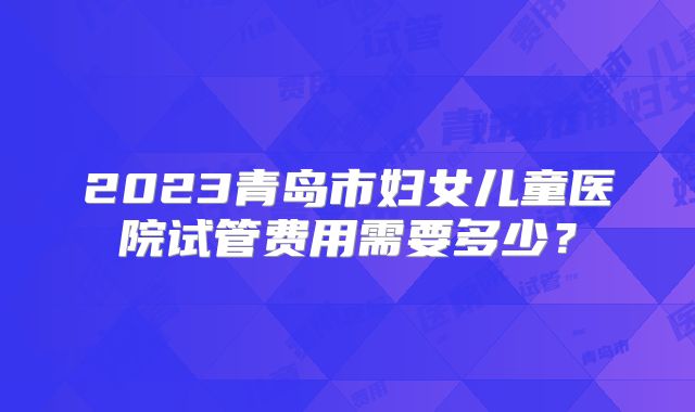 2023青岛市妇女儿童医院试管费用需要多少？