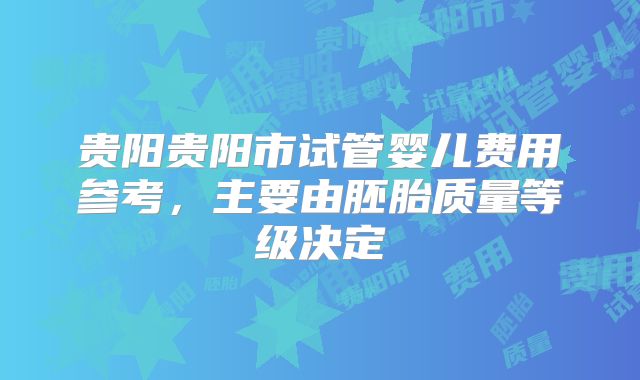 贵阳贵阳市试管婴儿费用参考,主要由胚胎质量等级决定