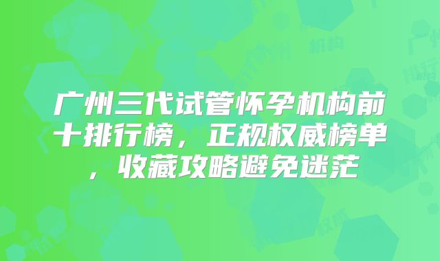 广州三代试管怀孕机构前十排行榜，正规权威榜单，收藏攻略避免迷茫