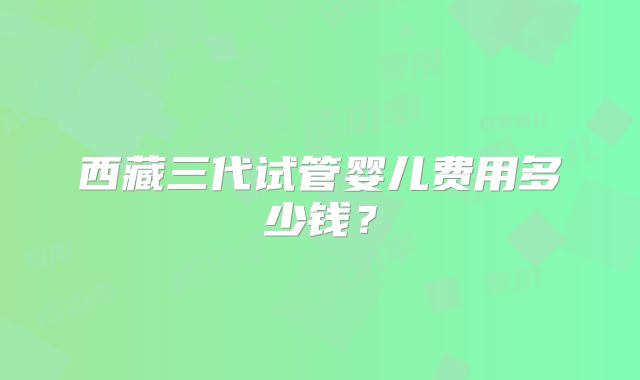 西藏三代试管婴儿费用多少钱?