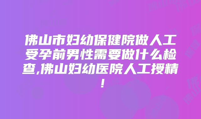 佛山市妇幼保健院做人工受孕前男性需要做什么检查,佛山妇幼医院人工授精！