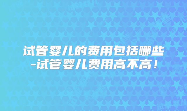 试管婴儿的费用包括哪些-试管婴儿费用高不高!