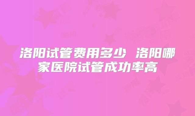 洛阳试管费用多少 洛阳哪家医院试管成功率高