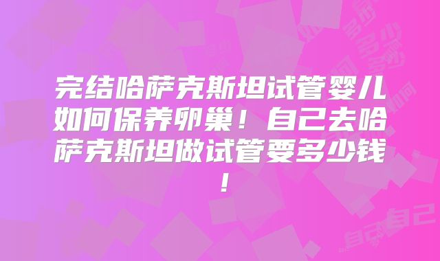 完结哈萨克斯坦试管婴儿如何保养卵巢！自己去哈萨克斯坦做试管要多少钱！