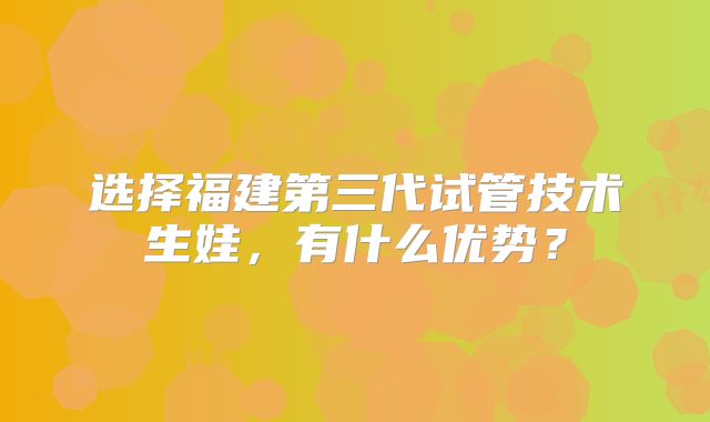 选择福建第三代试管技术生娃，有什么优势？