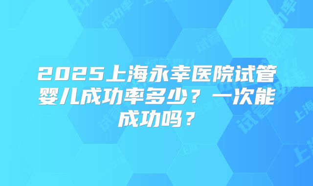 2025上海永幸医院试管婴儿成功率多少？一次能成功吗？