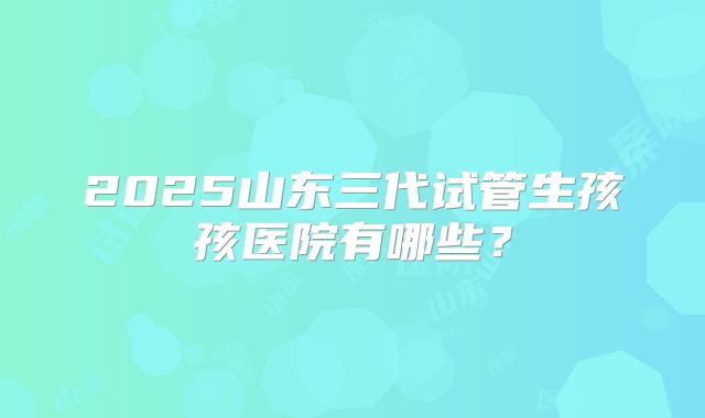 2025山东三代试管生孩孩医院有哪些?