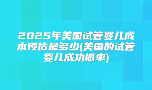 2025年美国试管婴儿成本预估是多少(美国的试管婴儿成功概率)