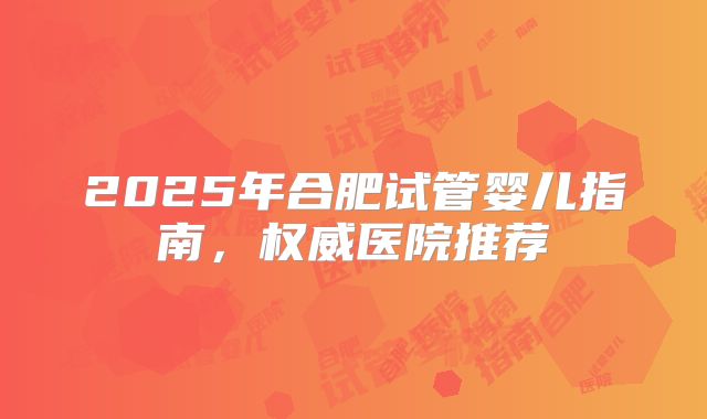 2025年合肥试管婴儿指南,权威医院推荐