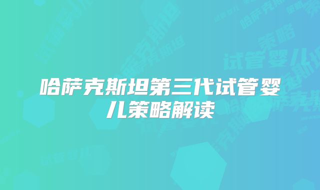 哈萨克斯坦第三代试管婴儿策略解读